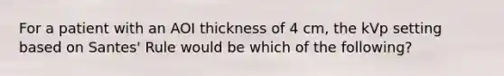 For a patient with an AOI thickness of 4 cm, the kVp setting based on Santes' Rule would be which of the following?