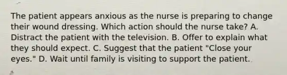 The patient appears anxious as the nurse is preparing to change their wound dressing. Which action should the nurse take? A. Distract the patient with the television. B. Offer to explain what they should expect. C. Suggest that the patient "Close your eyes." D. Wait until family is visiting to support the patient.