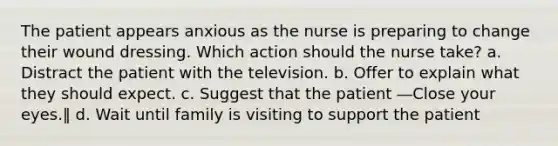 The patient appears anxious as the nurse is preparing to change their wound dressing. Which action should the nurse take? a. Distract the patient with the television. b. Offer to explain what they should expect. c. Suggest that the patient ―Close your eyes.‖ d. Wait until family is visiting to support the patient