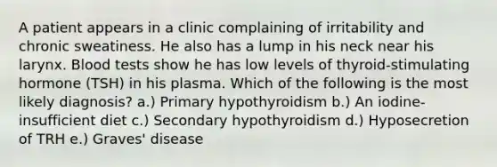 A patient appears in a clinic complaining of irritability and chronic sweatiness. He also has a lump in his neck near his larynx. Blood tests show he has low levels of thyroid-stimulating hormone (TSH) in his plasma. Which of the following is the most likely diagnosis? a.) Primary hypothyroidism b.) An iodine-insufficient diet c.) Secondary hypothyroidism d.) Hyposecretion of TRH e.) Graves' disease