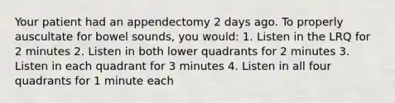 Your patient had an appendectomy 2 days ago. To properly auscultate for bowel sounds, you would: 1. Listen in the LRQ for 2 minutes 2. Listen in both lower quadrants for 2 minutes 3. Listen in each quadrant for 3 minutes 4. Listen in all four quadrants for 1 minute each