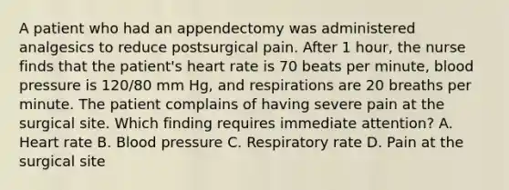 A patient who had an appendectomy was administered analgesics to reduce postsurgical pain. After 1 hour, the nurse finds that the patient's heart rate is 70 beats per minute, blood pressure is 120/80 mm Hg, and respirations are 20 breaths per minute. The patient complains of having severe pain at the surgical site. Which finding requires immediate attention? A. Heart rate B. Blood pressure C. Respiratory rate D. Pain at the surgical site