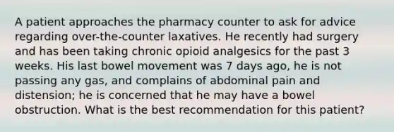 A patient approaches the pharmacy counter to ask for advice regarding over-the-counter laxatives. He recently had surgery and has been taking chronic opioid analgesics for the past 3 weeks. His last bowel movement was 7 days ago, he is not passing any gas, and complains of abdominal pain and distension; he is concerned that he may have a bowel obstruction. What is the best recommendation for this patient?