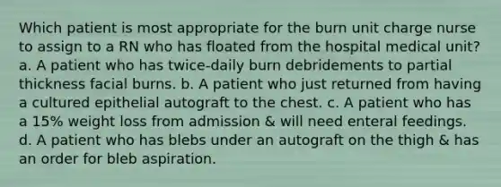 Which patient is most appropriate for the burn unit charge nurse to assign to a RN who has floated from the hospital medical unit? a. A patient who has twice-daily burn debridements to partial thickness facial burns. b. A patient who just returned from having a cultured epithelial autograft to the chest. c. A patient who has a 15% weight loss from admission & will need enteral feedings. d. A patient who has blebs under an autograft on the thigh & has an order for bleb aspiration.