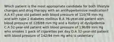 Which patient is the most appropriate candidate for both lifestyle changes and drug therapy with an antihypertensive medication? A.A 47-year-old patient with blood pressure of 110/78 mm Hg and with type 2 diabetes mellitus B.A 76-year-old patient with blood pressure of 128/88 mm Hg and a history of dyslipidemia C.A 52-year-old patient with blood pressure of 136/89 mm Hg who smokes 1 pack of cigarettes per day D.A 32-year-old patient with blood pressure of 142/94 mm Hg who is sedentary