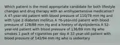 Which patient is the most appropriate candidate for both lifestyle changes and drug therapy with an antihypertensive medication? A 47-year-old patient with blood pressure of 110/78 mm Hg and with type 2 diabetes mellitus A 76-year-old patient with blood pressure of 128/88 mm Hg and a history of dyslipidemia A 52-year-old patient with blood pressure of 136/89 mm Hg who smokes 1 pack of cigarettes per day A 32-year-old patient with blood pressure of 142/94 mm Hg who is sedentary