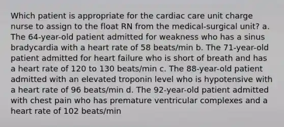 Which patient is appropriate for the cardiac care unit charge nurse to assign to the float RN from the medical-surgical unit? a. The 64-year-old patient admitted for weakness who has a sinus bradycardia with a heart rate of 58 beats/min b. The 71-year-old patient admitted for heart failure who is short of breath and has a heart rate of 120 to 130 beats/min c. The 88-year-old patient admitted with an elevated troponin level who is hypotensive with a heart rate of 96 beats/min d. The 92-year-old patient admitted with chest pain who has premature ventricular complexes and a heart rate of 102 beats/min