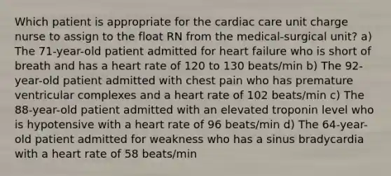 Which patient is appropriate for the cardiac care unit charge nurse to assign to the float RN from the medical-surgical unit? a) The 71-year-old patient admitted for heart failure who is short of breath and has a heart rate of 120 to 130 beats/min b) The 92-year-old patient admitted with chest pain who has premature ventricular complexes and a heart rate of 102 beats/min c) The 88-year-old patient admitted with an elevated troponin level who is hypotensive with a heart rate of 96 beats/min d) The 64-year-old patient admitted for weakness who has a sinus bradycardia with a heart rate of 58 beats/min