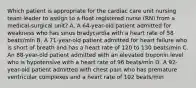 Which patient is appropriate for the cardiac care unit nursing team leader to assign to a float registered nurse (RN) from a medical-surgical unit? A. A 64-year-old patient admitted for weakness who has sinus bradycardia with a heart rate of 58 beats/min B. A 71-year-old patient admitted for heart failure who is short of breath and has a heart rate of 120 to 130 beats/min C. An 88-year-old patient admitted with an elevated troponin level who is hypotensive with a heart rate of 96 beats/min D. A 92-year-old patient admitted with chest pain who has premature ventricular complexes and a heart rate of 102 beats/min