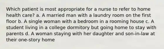 Which patient is most appropriate for a nurse to refer to home health care? a. A married man with a laundry room on the first floor b. A single woman with a bedroom in a rooming house c. A student living in a college dormitory but going home to stay with parents d. A woman staying with her daughter and son-in-law at their one-story home