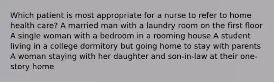 Which patient is most appropriate for a nurse to refer to home health care? A married man with a laundry room on the first floor A single woman with a bedroom in a rooming house A student living in a college dormitory but going home to stay with parents A woman staying with her daughter and son-in-law at their one-story home