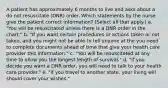 A patient has approximately 6 months to live and asks about a do not resuscitate (DNR) order. Which statements by the nurse give the patient correct information? (Select all that apply.) a. "You will be resuscitated unless there is a DNR order in the chart." b. "If you want certain procedures or actions taken or not taken, and you might not be able to tell anyone at the you need to complete documents ahead of time that give your health care provider this information." c. "You will be resuscitated at any time to allow you the longest length of survival." d. "If you decide you want a DNR order, you will need to talk to your health care provider." e. "If you travel to another state, your living will should cover your wishes."