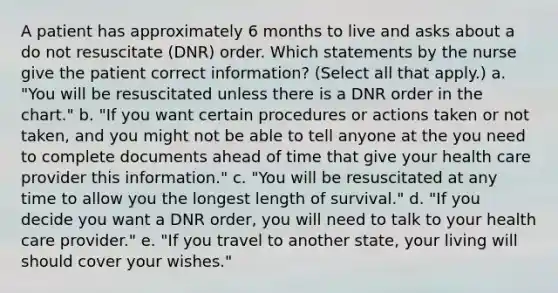 A patient has approximately 6 months to live and asks about a do not resuscitate (DNR) order. Which statements by the nurse give the patient correct information? (Select all that apply.) a. "You will be resuscitated unless there is a DNR order in the chart." b. "If you want certain procedures or actions taken or not taken, and you might not be able to tell anyone at the you need to complete documents ahead of time that give your health care provider this information." c. "You will be resuscitated at any time to allow you the longest length of survival." d. "If you decide you want a DNR order, you will need to talk to your health care provider." e. "If you travel to another state, your living will should cover your wishes."