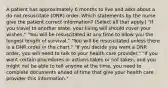 A patient has approximately 6 months to live and asks about a do not resuscitate (DNR) order. Which statements by the nurse give the patient correct information? (Select all that apply.) "If you travel to another state, your living will should cover your wishes." "You will be resuscitated at any time to allow you the longest length of survival." "You will be resuscitated unless there is a DNR order in the chart." "If you decide you want a DNR order, you will need to talk to your health care provider." "If you want certain procedures or actions taken or not taken, and you might not be able to tell anyone at the time, you need to complete documents ahead of time that give your health care provider this information."