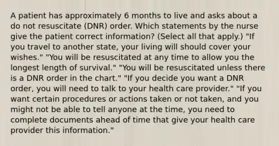 A patient has approximately 6 months to live and asks about a do not resuscitate (DNR) order. Which statements by the nurse give the patient correct information? (Select all that apply.) "If you travel to another state, your living will should cover your wishes." "You will be resuscitated at any time to allow you the longest length of survival." "You will be resuscitated unless there is a DNR order in the chart." "If you decide you want a DNR order, you will need to talk to your health care provider." "If you want certain procedures or actions taken or not taken, and you might not be able to tell anyone at the time, you need to complete documents ahead of time that give your health care provider this information."