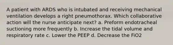 A patient with ARDS who is intubated and receiving mechanical ventilation develops a right pneumothorax. Which collaborative action will the nurse anticipate next? a. Preform endotracheal suctioning more frequently b. Increase the tidal volume and respiratory rate c. Lower the PEEP d. Decrease the FiO2