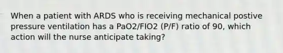 When a patient with ARDS who is receiving mechanical postive pressure ventilation has a PaO2/FIO2 (P/F) ratio of 90, which action will the nurse anticipate taking?