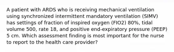 A patient with ARDS who is receiving mechanical ventilation using synchronized intermittent mandatory ventilation (SIMV) has settings of fraction of inspired oxygen (FIO2) 80%, tidal volume 500, rate 18, and positive end-expiratory pressure (PEEP) 5 cm. Which assessment finding is most important for the nurse to report to the health care provider?