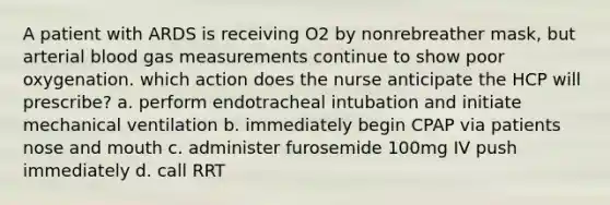 A patient with ARDS is receiving O2 by nonrebreather mask, but arterial blood gas measurements continue to show poor oxygenation. which action does the nurse anticipate the HCP will prescribe? a. perform endotracheal intubation and initiate mechanical ventilation b. immediately begin CPAP via patients nose and mouth c. administer furosemide 100mg IV push immediately d. call RRT