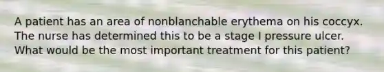 A patient has an area of nonblanchable erythema on his coccyx. The nurse has determined this to be a stage I pressure ulcer. What would be the most important treatment for this patient?