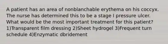 A patient has an area of nonblanchable erythema on his coccyx. The nurse has determined this to be a stage I pressure ulcer. What would be the most important treatment for this patient? 1)Transparent film dressing 2)Sheet hydrogel 3)Frequent turn schedule 4)Enzymatic dbridement