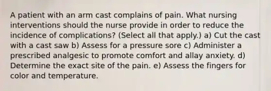 A patient with an arm cast complains of pain. What nursing interventions should the nurse provide in order to reduce the incidence of complications? (Select all that apply.) a) Cut the cast with a cast saw b) Assess for a pressure sore c) Administer a prescribed analgesic to promote comfort and allay anxiety. d) Determine the exact site of the pain. e) Assess the fingers for color and temperature.