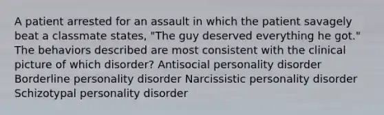 A patient arrested for an assault in which the patient savagely beat a classmate states, "The guy deserved everything he got." The behaviors described are most consistent with the clinical picture of which disorder? Antisocial personality disorder Borderline personality disorder Narcissistic personality disorder Schizotypal personality disorder