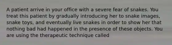 A patient arrive in your office with a severe fear of snakes. You treat this patient by gradually introducing her to snake images, snake toys, and eventually live snakes in order to show her that nothing bad had happened in the presence of these objects. You are using the therapeutic technique called