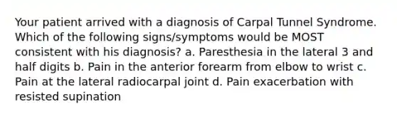 Your patient arrived with a diagnosis of Carpal Tunnel Syndrome. Which of the following signs/symptoms would be MOST consistent with his diagnosis? a. Paresthesia in the lateral 3 and half digits b. Pain in the anterior forearm from elbow to wrist c. Pain at the lateral radiocarpal joint d. Pain exacerbation with resisted supination