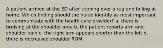 A patient arrived at the ED after tripping over a rug and falling at home. Which finding should the nurse identify as most important to communicate with the health care provider? a. there is bruising at the shoulder area b. the patient reports arm and shoulder pain c. the right arm appears shorter than the left d. there is decreased shoulder ROM