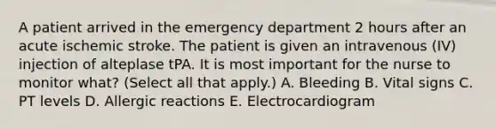 A patient arrived in the emergency department 2 hours after an acute ischemic stroke. The patient is given an intravenous (IV) injection of alteplase tPA. It is most important for the nurse to monitor what? (Select all that apply.) A. Bleeding B. Vital signs C. PT levels D. Allergic reactions E. Electrocardiogram