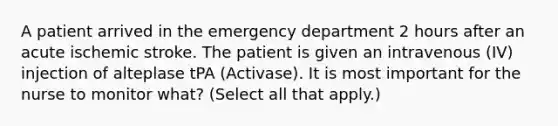 A patient arrived in the emergency department 2 hours after an acute ischemic stroke. The patient is given an intravenous (IV) injection of alteplase tPA (Activase). It is most important for the nurse to monitor what? (Select all that apply.)