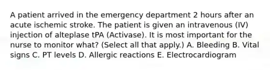 A patient arrived in the emergency department 2 hours after an acute ischemic stroke. The patient is given an intravenous (IV) injection of alteplase tPA (Activase). It is most important for the nurse to monitor what? (Select all that apply.) A. Bleeding B. Vital signs C. PT levels D. Allergic reactions E. Electrocardiogram