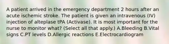 A patient arrived in the emergency department 2 hours after an acute ischemic stroke. The patient is given an intravenous (IV) injection of alteplase tPA (Activase). It is most important for the nurse to monitor what? (Select all that apply.) A.Bleeding B.Vital signs C.PT levels D.Allergic reactions E.Electrocardiogram