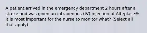 A patient arrived in the emergency department 2 hours after a stroke and was given an intravenous (IV) injection of Alteplase®. It is most important for the nurse to monitor what? (Select all that apply).