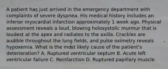 A patient has just arrived in the emergency department with complaints of severe dyspnea. His medical history includes an inferior myocardial infarction approximately 1 week ago. Physical assessment reveals a loud, blowing holosystolic murmur that is loudest at the apex and radiates to the axilla. Crackles are audible throughout the lung fields, and pulse oximetry reveals hypoxemia. What is the most likely cause of the patient's deterioration? A. Ruptured ventricular septum B. Acute left ventricular failure C. Reinfarction D. Ruptured papillary muscle