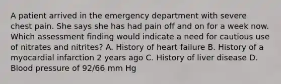 A patient arrived in the emergency department with severe chest pain. She says she has had pain off and on for a week now. Which assessment finding would indicate a need for cautious use of nitrates and nitrites? A. History of heart failure B. History of a myocardial infarction 2 years ago C. History of liver disease D. Blood pressure of 92/66 mm Hg