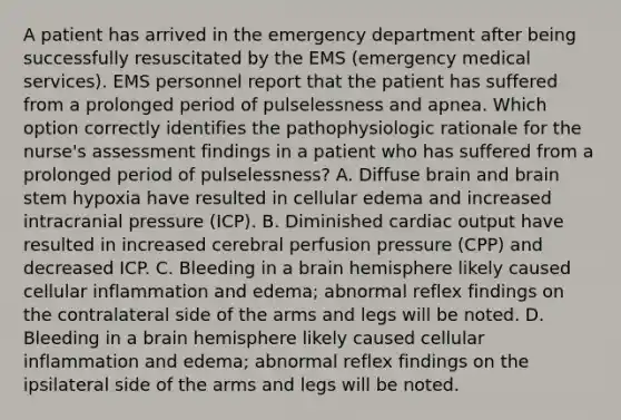 A patient has arrived in the emergency department after being successfully resuscitated by the EMS (emergency medical services). EMS personnel report that the patient has suffered from a prolonged period of pulselessness and apnea. Which option correctly identifies the pathophysiologic rationale for the nurse's assessment findings in a patient who has suffered from a prolonged period of pulselessness? A. Diffuse brain and brain stem hypoxia have resulted in cellular edema and increased intracranial pressure (ICP). B. Diminished cardiac output have resulted in increased cerebral perfusion pressure (CPP) and decreased ICP. C. Bleeding in a brain hemisphere likely caused cellular inflammation and edema; abnormal reflex findings on the contralateral side of the arms and legs will be noted. D. Bleeding in a brain hemisphere likely caused cellular inflammation and edema; abnormal reflex findings on the ipsilateral side of the arms and legs will be noted.