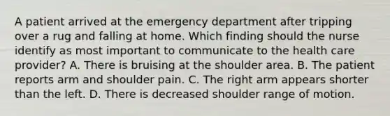 A patient arrived at the emergency department after tripping over a rug and falling at home. Which finding should the nurse identify as most important to communicate to the health care provider? A. There is bruising at the shoulder area. B. The patient reports arm and shoulder pain. C. The right arm appears shorter than the left. D. There is decreased shoulder range of motion.