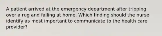 A patient arrived at the emergency department after tripping over a rug and falling at home. Which finding should the nurse identify as most important to communicate to the health care provider?