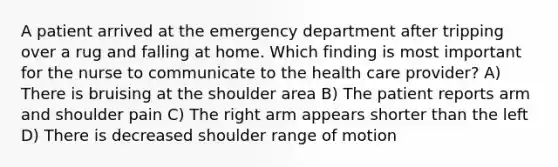 A patient arrived at the emergency department after tripping over a rug and falling at home. Which finding is most important for the nurse to communicate to the health care provider? A) There is bruising at the shoulder area B) The patient reports arm and shoulder pain C) The right arm appears shorter than the left D) There is decreased shoulder range of motion