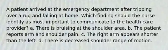 A patient arrived at the emergency department after tripping over a rug and falling at home. Which finding should the nurse identify as most important to communicate to the health care provider? a. There is bruising at the shoulder area. b. The patient reports arm and shoulder pain. c. The right arm appears shorter than the left. d. There is decreased shoulder range of motion.