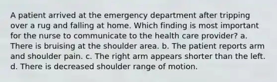 A patient arrived at the emergency department after tripping over a rug and falling at home. Which finding is most important for the nurse to communicate to the health care provider? a. There is bruising at the shoulder area. b. The patient reports arm and shoulder pain. c. The right arm appears shorter than the left. d. There is decreased shoulder range of motion.