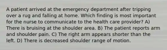 A patient arrived at the emergency department after tripping over a rug and falling at home. Which finding is most important for the nurse to communicate to the health care provider? A) There is bruising at the shoulder area. B) The patient reports arm and shoulder pain. C) The right arm appears shorter than the left. D) There is decreased shoulder range of motion.