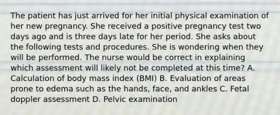 The patient has just arrived for her initial physical examination of her new pregnancy. She received a positive pregnancy test two days ago and is three days late for her period. She asks about the following tests and procedures. She is wondering when they will be performed. The nurse would be correct in explaining which assessment will likely not be completed at this time? A. Calculation of body mass index (BMI) B. Evaluation of areas prone to edema such as the hands, face, and ankles C. Fetal doppler assessment D. Pelvic examination