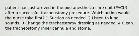 patient has just arrived in the postanesthesia care unit (PACU) after a successful tracheostomy procedure. Which action would the nurse take first? 1 Suction as needed. 2 Listen to lung sounds. 3 Change the tracheostomy dressing as needed. 4 Clean the tracheostomy inner cannula and stoma.