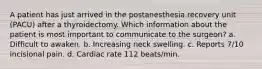 A patient has just arrived in the postanesthesia recovery unit (PACU) after a thyroidectomy. Which information about the patient is most important to communicate to the surgeon? a. Difficult to awaken. b. Increasing neck swelling. c. Reports 7/10 incisional pain. d. Cardiac rate 112 beats/min.