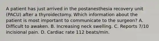 A patient has just arrived in the postanesthesia recovery unit (PACU) after a thyroidectomy. Which information about the patient is most important to communicate to the surgeon? A. Difficult to awaken. B. Increasing neck swelling. C. Reports 7/10 incisional pain. D. Cardiac rate 112 beats/min.