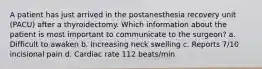 A patient has just arrived in the postanesthesia recovery unit (PACU) after a thyroidectomy. Which information about the patient is most important to communicate to the surgeon? a. Difficult to awaken b. Increasing neck swelling c. Reports 7/10 incisional pain d. Cardiac rate 112 beats/min