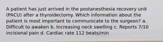 A patient has just arrived in the postanesthesia recovery unit (PACU) after a thyroidectomy. Which information about the patient is most important to communicate to the surgeon? a. Difficult to awaken b. Increasing neck swelling c. Reports 7/10 incisional pain d. Cardiac rate 112 beats/min